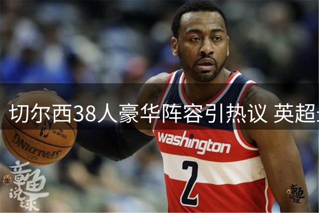切尔西38人豪华阵容引热议 英超最庞大班底暗藏隐忧