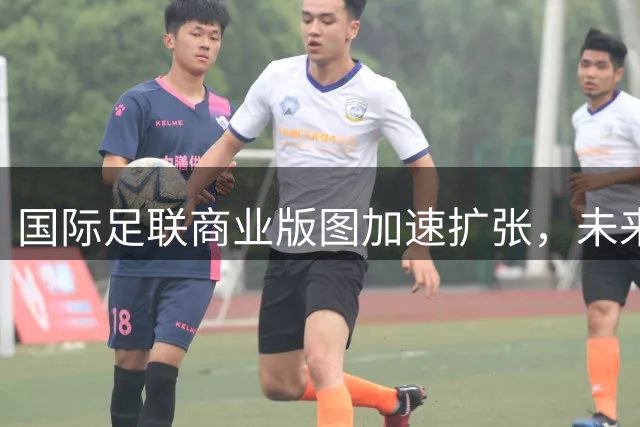 国际足联商业版图加速扩张，未来赛事数量激增引发关注