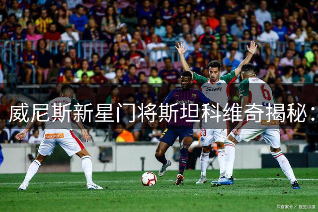 威尼斯新星门将斯坦科维奇揭秘：塞萨尔是精神偶像 汉达诺维奇教我职业态度