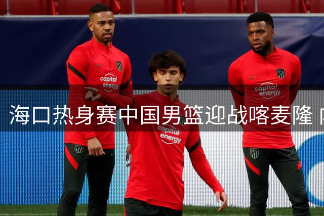 海口热身赛中国男篮迎战喀麦隆 内线对决成胜负关键手