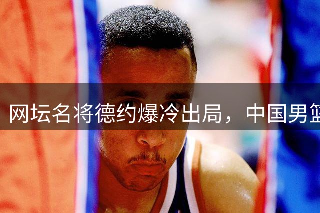 网坛名将德约爆冷出局，中国男篮热身赛失利