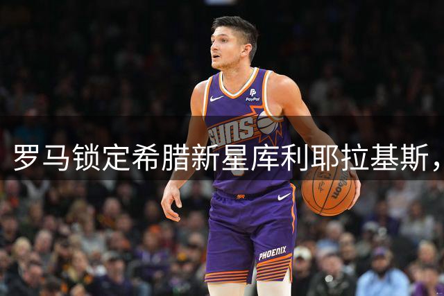 罗马锁定希腊新星库利耶拉基斯，转会谈判进入关键期