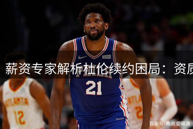 薪资专家解析杜伦续约困局：资质报价恐非明智选 活塞新星面临两难抉择